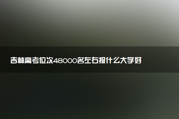 吉林高考位次48000名左右报什么大学好（2025年参考）