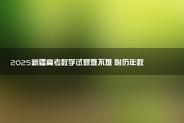 2025新疆高考数学试题难不难 附历年数学试卷难度汇总