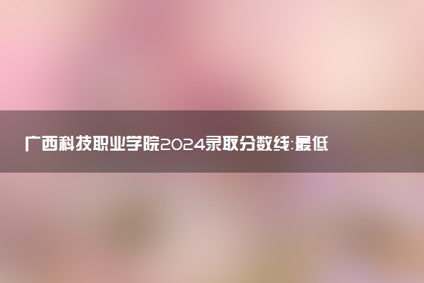 广西科技职业学院2024录取分数线：最低147分 附2025年报考建议及注意事项