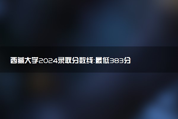 西藏大学2024录取分数线：最低383分 附2025年报考建议及注意事项
