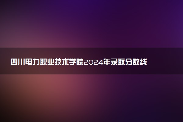 四川电力职业技术学院2024年录取分数线：四川479分领跑，贵州384分垫底 2025报考建议及事项