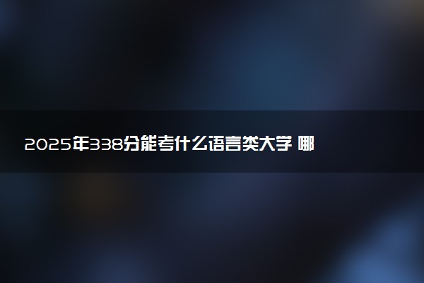 2025年338分能考什么语言类大学 哪些大学值得报