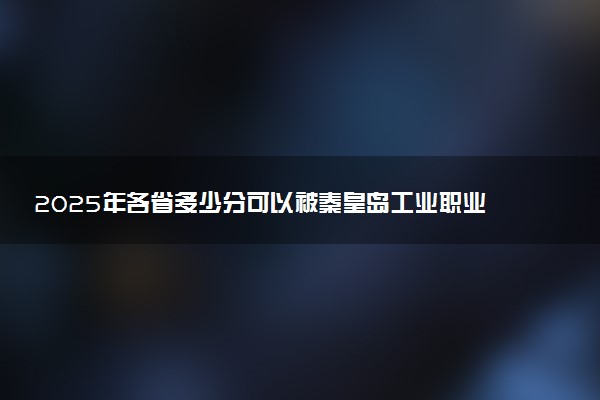 2025年各省多少分可以被秦皇岛工业职业技术学院录取？历年录取分数线