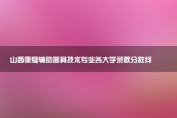 山西康复辅助器具技术专业各大学录取分数线：最低301分能上 开设院校及位次