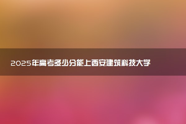 2025年高考多少分能上西安建筑科技大学华清学院？预测各省份录取分数线（附2024年数据及报考指南）