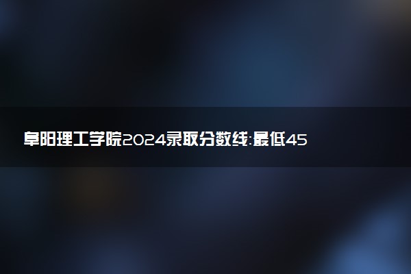 阜阳理工学院2024录取分数线：最低453分 附2025年报考建议及注意事项