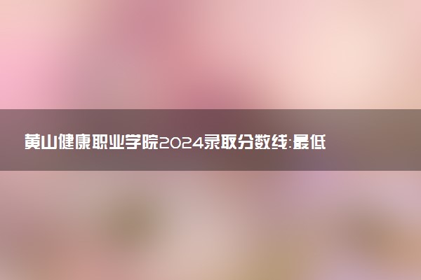 黄山健康职业学院2024录取分数线：最低276分 附2025年报考建议及注意事项