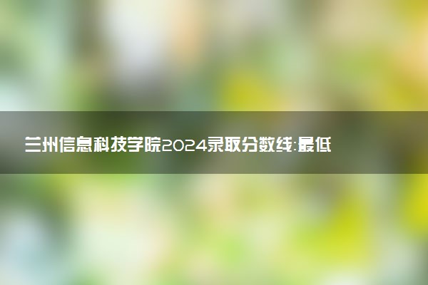 兰州信息科技学院2024录取分数线：最低263分 附2025年报考建议及注意事项