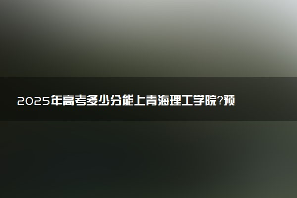 2025年高考多少分能上青海理工学院？预测各省份录取分数线（附2024年数据及报考指南）