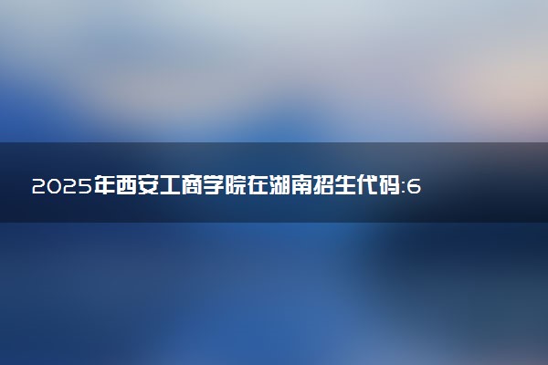 2025年西安工商学院在湖南招生代码：6174 专业代码及报考指南