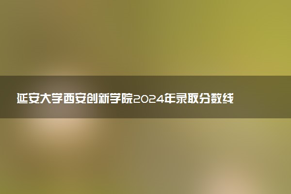 延安大学西安创新学院2024年录取分数线汇总 各省最低分与位次排名及2025报考指南