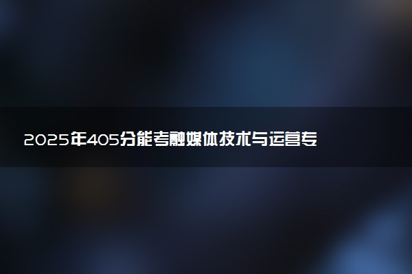 2025年405分能考融媒体技术与运营专业吗 405分融媒体技术与运营专业大学推荐