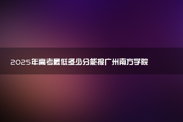 2025年高考最低多少分能报广州南方学院？附广州南方学院历年录取分数线及位次