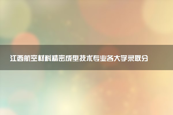 江西航空材料精密成型技术专业各大学录取分数线：最低366分能上 开设院校及位次