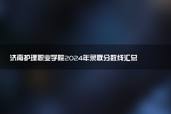 济南护理职业学院2024年录取分数线汇总 各省最低分与位次排名及2025报考指南