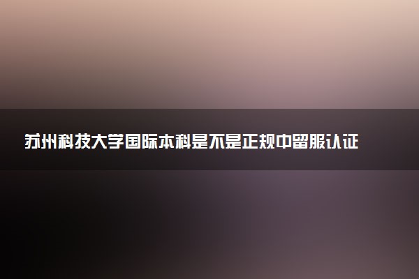 苏州科技大学国际本科是不是正规中留服认证备案学校