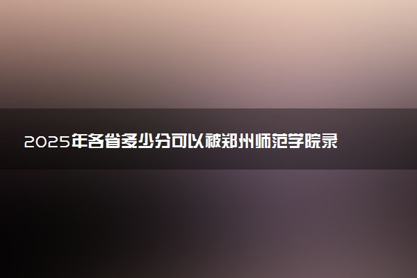 2025年各省多少分可以被郑州师范学院录取？历年录取分数线