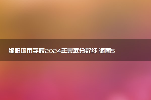 绵阳城市学院2024年录取分数线：海南540分领跑，新疆298分垫底 2025报考建议及事项