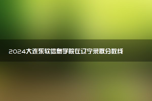 2024大连东软信息学院在辽宁录取分数线 各专业分数及位次