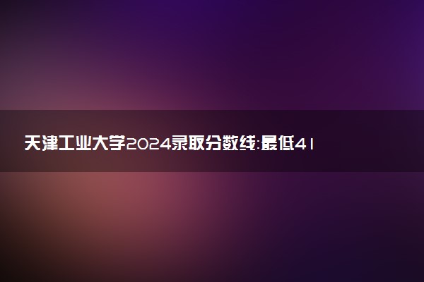 天津工业大学2024录取分数线：最低418分 附2025年报考建议及注意事项