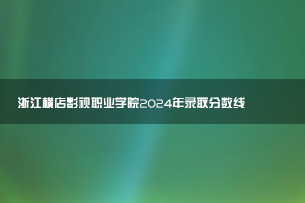 浙江横店影视职业学院2024年录取分数线：浙江492分领跑，山西281分垫底 2025报考建议及事项