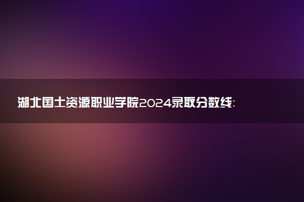 湖北国土资源职业学院2024录取分数线：最低244分 附2025年报考建议及注意事项