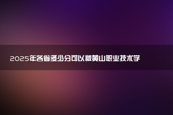 2025年各省多少分可以被黄山职业技术学院录取？历年录取分数线