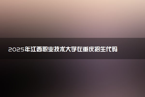 2025年江西职业技术大学在重庆招生代码及专业代码 江西职业技术大学重庆代码是多少？怎么查询？
