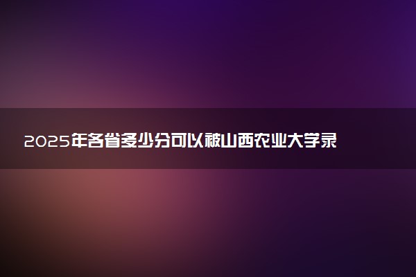 2025年各省多少分可以被山西农业大学录取？历年录取分数线