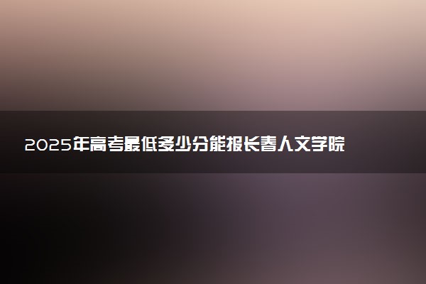 2025年高考最低多少分能报长春人文学院？附长春人文学院历年录取分数线及位次