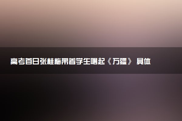 高考首日张桂梅带着学生唱起《万疆》 具体怎么回事