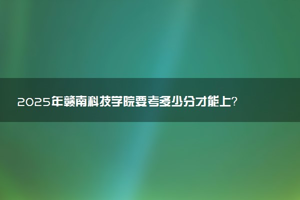 2025年赣南科技学院要考多少分才能上？历年录取分数线及报考指南（含预测）