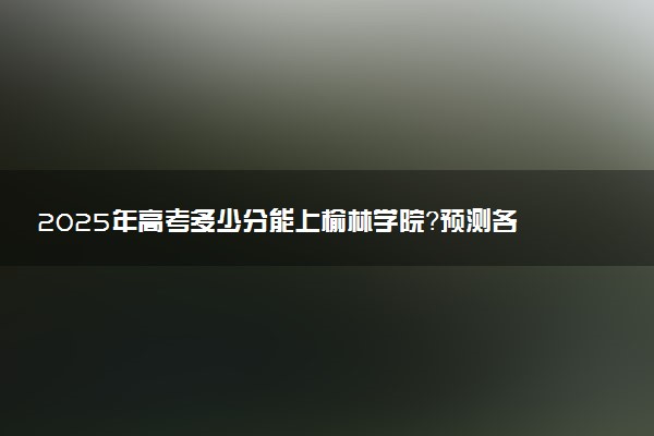 2025年高考多少分能上榆林学院？预测各省份录取分数线（附2024年数据及报考指南）