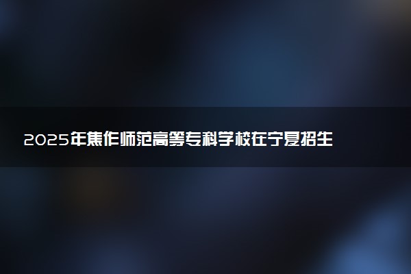 2025年焦作师范高等专科学校在宁夏招生代码：4177 专业代码及报考指南
