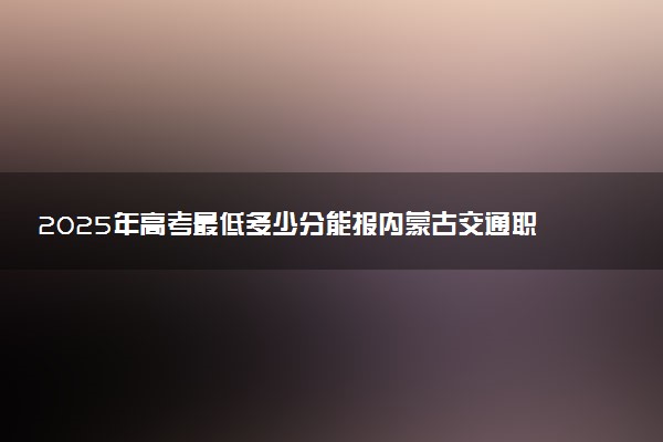 2025年高考最低多少分能报内蒙古交通职业技术学院？附内蒙古交通职业技术学院历年录取分数线及位次
