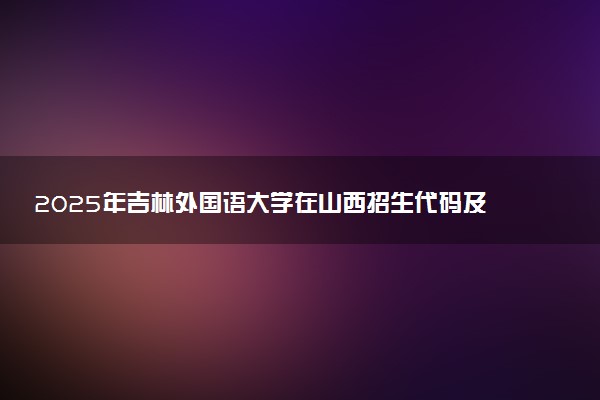 2025年吉林外国语大学在山西招生代码及专业代码 吉林外国语大学山西代码是多少？怎么查询？