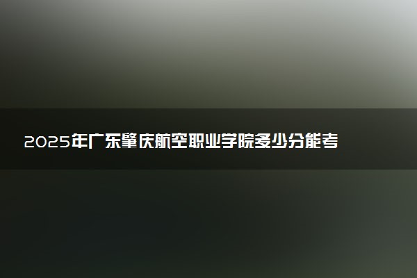 2025年广东肇庆航空职业学院多少分能考上 最低分及位次