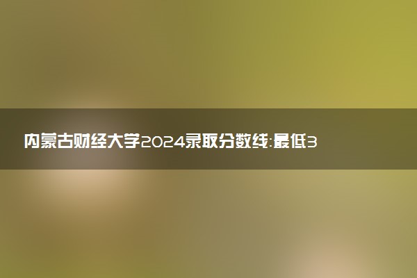 内蒙古财经大学2024录取分数线：最低320分 附2025年报考建议及注意事项