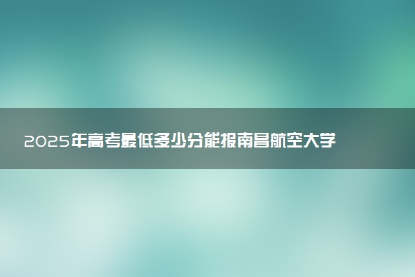2025年高考最低多少分能报南昌航空大学科技学院？附南昌航空大学科技学院历年录取分数线及位次