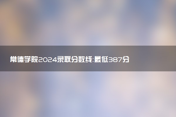 常德学院2024录取分数线：最低387分 附2025年报考建议及注意事项