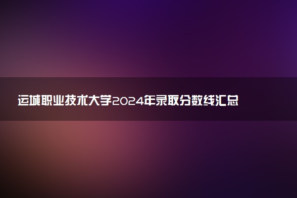 运城职业技术大学2024年录取分数线汇总 各省最低分与位次排名及2025报考指南
