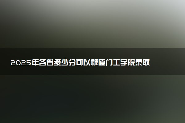 2025年各省多少分可以被厦门工学院录取？历年录取分数线
