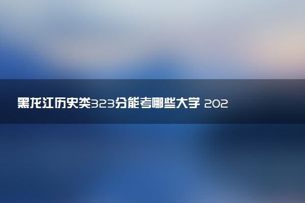 黑龙江历史类323分能考哪些大学 2025考生稳上的大学名单