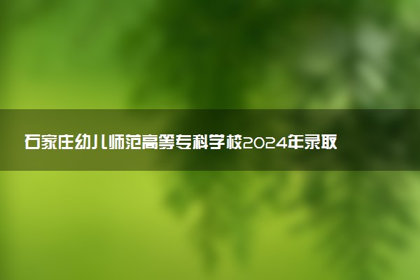 石家庄幼儿师范高等专科学校2024年录取分数线：河北444分领跑，北京142分垫底 2025报考建议及事项