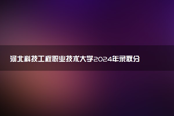 河北科技工程职业技术大学2024年录取分数线汇总 各省最低分与位次排名及2025报考指南