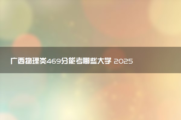 广西物理类469分能考哪些大学 2025考生稳上的大学名单