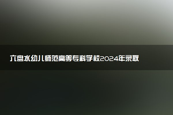 六盘水幼儿师范高等专科学校2024年录取分数线：云南410分领跑，甘肃160分垫底 2025报考建议及事项
