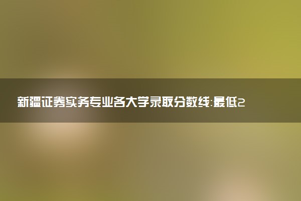 新疆证券实务专业各大学录取分数线：最低218分能上 开设院校及位次