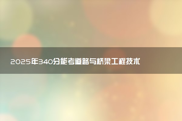 2025年340分能考道路与桥梁工程技术专业吗 340分道路与桥梁工程技术专业大学推荐