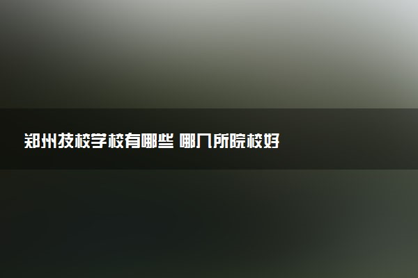郑州技校学校有哪些 哪几所院校好